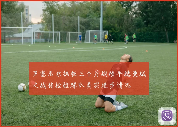 罗塞尼尔执教三个月战绩平稳曼城之战将检验球队真实进步情况