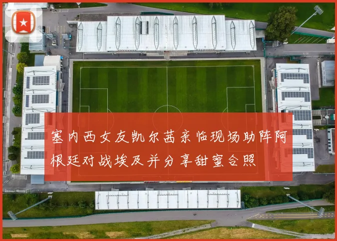 塞内西女友凯尔茜亲临现场助阵阿根廷对战埃及并分享甜蜜合照