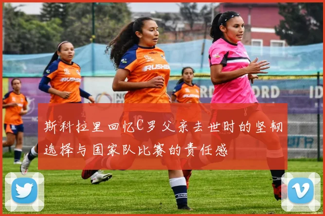 斯科拉里回忆C罗父亲去世时的坚韧选择与国家队比赛的责任感