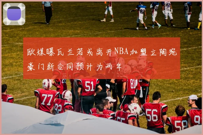 欧媒曝瓦兰若或离开NBA加盟立陶宛豪门新合同预计为两年