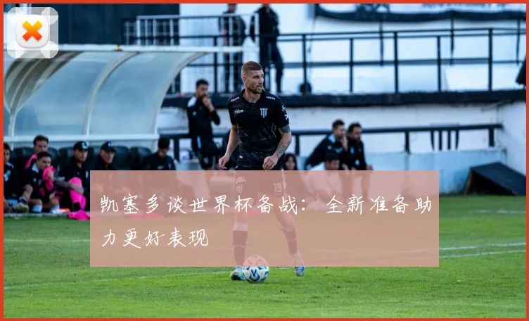 凯塞多谈世界杯备战：全新准备助力更好表现