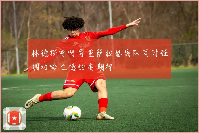 林德斯呼吁尊重萨拉赫离队同时强调对哈兰德的高期待
