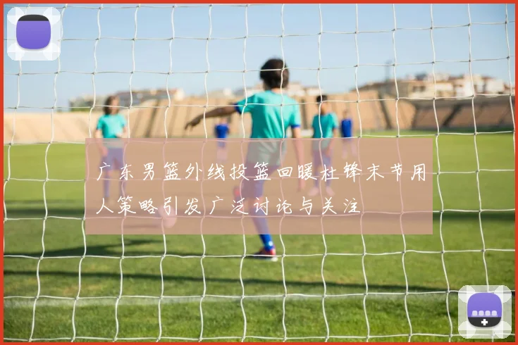 广东男篮外线投篮回暖杜锋末节用人策略引发广泛讨论与关注