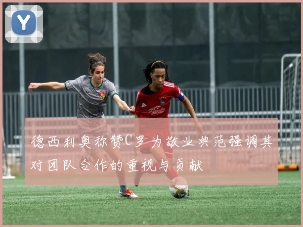 德西利奥称赞C罗为敬业典范强调其对团队合作的重视与贡献