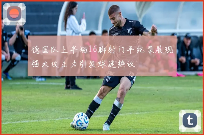 德国队上半场16脚射门平纪录展现强大攻击力引发球迷热议