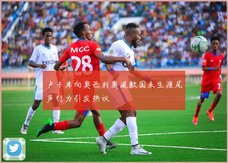 卢卡库向奥西利奥道歉国米生涯尾声行为引发热议