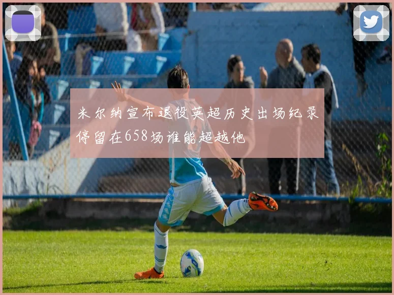 米尔纳宣布退役英超历史出场纪录停留在658场谁能超越他