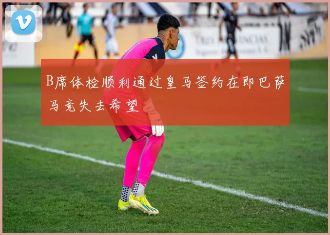 B席体检顺利通过皇马签约在即巴萨马竞失去希望