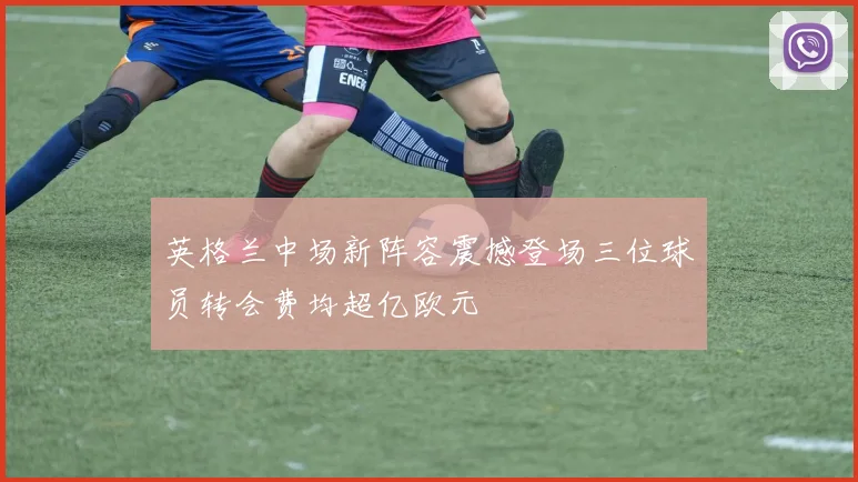 英格兰中场新阵容震撼登场三位球员转会费均超亿欧元