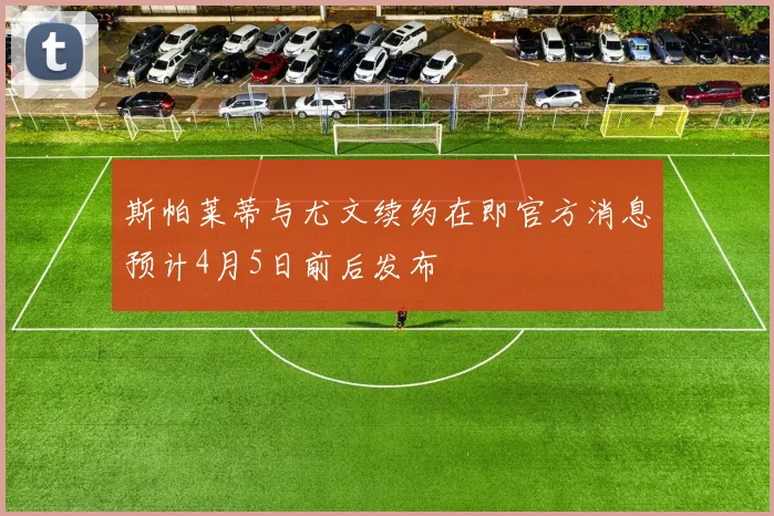 斯帕莱蒂与尤文续约在即官方消息预计4月5日前后发布