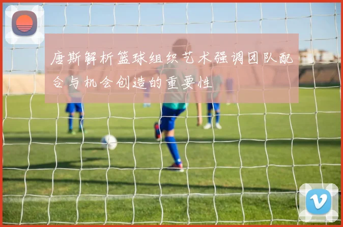 唐斯解析篮球组织艺术强调团队配合与机会创造的重要性