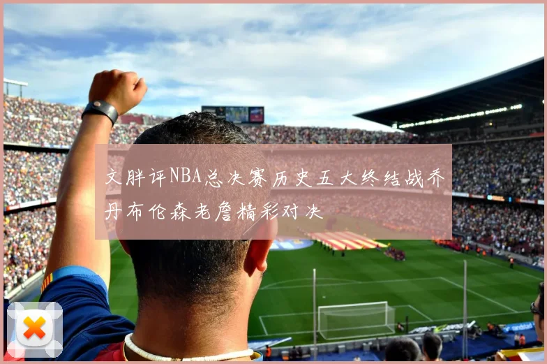 文胖评NBA总决赛历史五大终结战乔丹布伦森老詹精彩对决