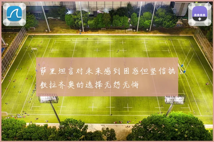 萨里坦言对未来感到困惑但坚信执教拉齐奥的选择无怨无悔
