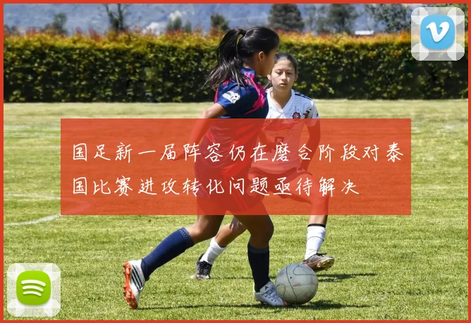 国足新一届阵容仍在磨合阶段对泰国比赛进攻转化问题亟待解决
