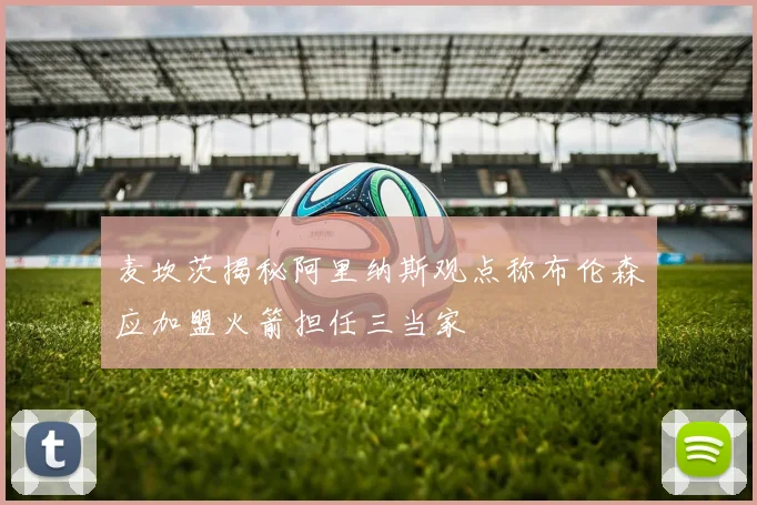 麦坎茨揭秘阿里纳斯观点称布伦森应加盟火箭担任三当家
