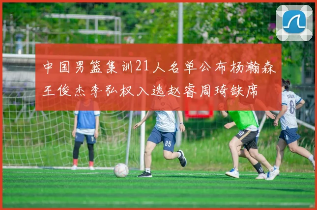 中国男篮集训21人名单公布杨瀚森王俊杰李弘权入选赵睿周琦缺席