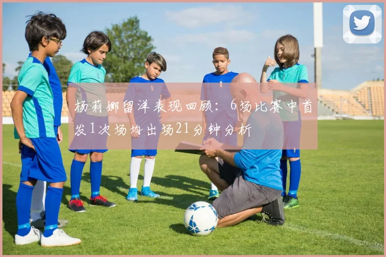 杨莉娜留洋表现回顾：6场比赛中首发1次场均出场21分钟分析