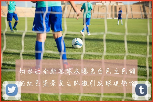 切尔西全新客球衣曝光白色主色调配红色竖条复古队徽引发球迷热议