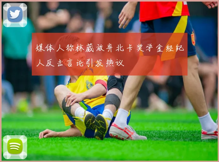 媒体人称林葳放弃北卡奖学金经纪人反击言论引发热议