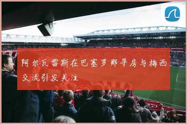 阿尔瓦雷斯在巴塞罗那寻房与梅西交流引发关注