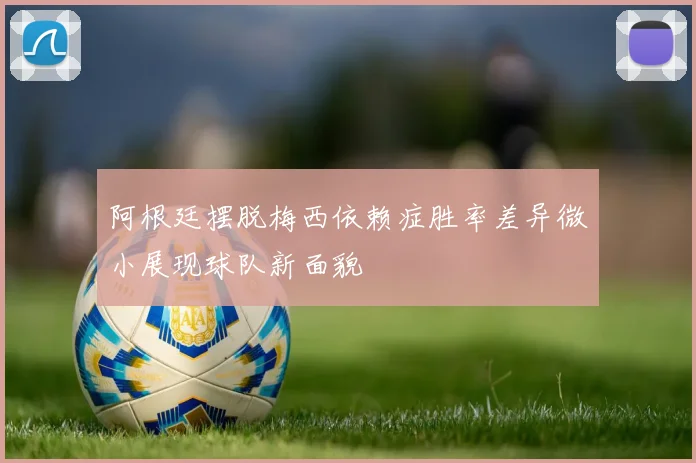 阿根廷摆脱梅西依赖症胜率差异微小展现球队新面貌