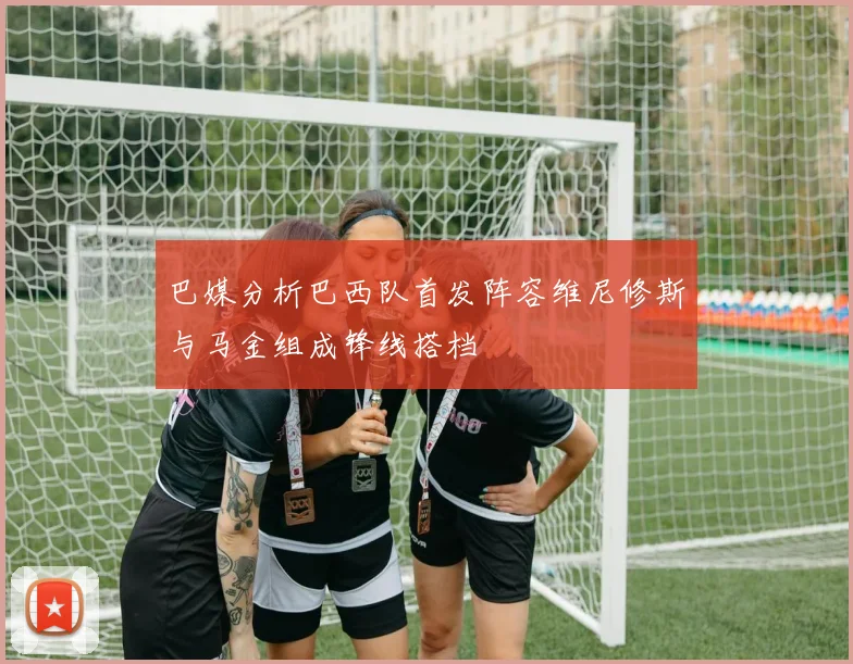 巴媒分析巴西队首发阵容维尼修斯与马金组成锋线搭档