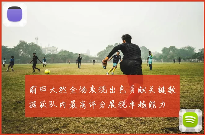 前田大然全场表现出色贡献关键数据获队内最高评分展现卓越能力