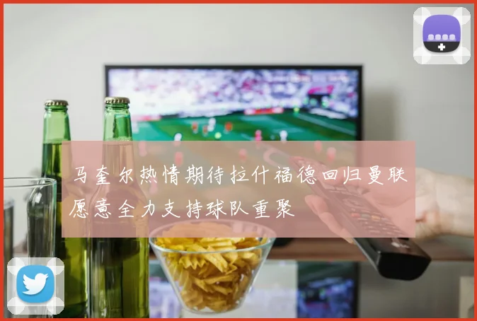 马奎尔热情期待拉什福德回归曼联愿意全力支持球队重聚