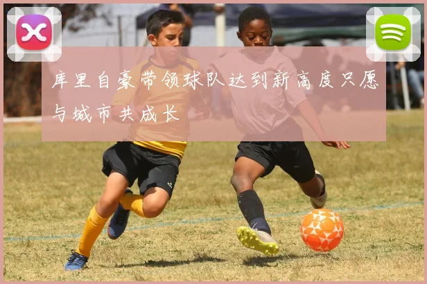 库里自豪带领球队达到新高度只愿与城市共成长