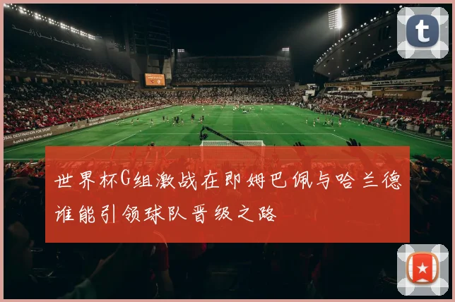世界杯G组激战在即姆巴佩与哈兰德谁能引领球队晋级之路