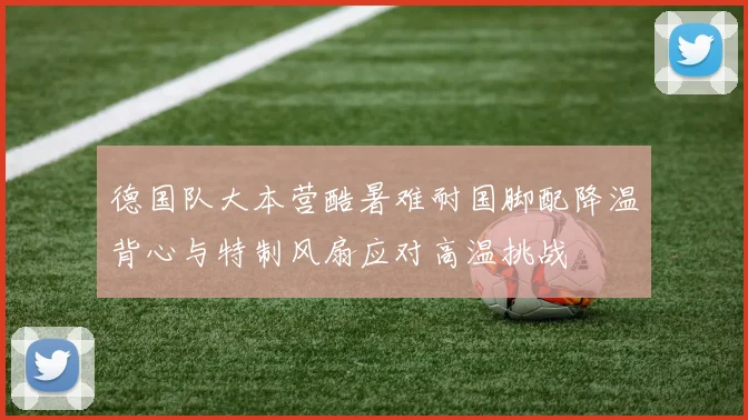 德国队大本营酷暑难耐国脚配降温背心与特制风扇应对高温挑战