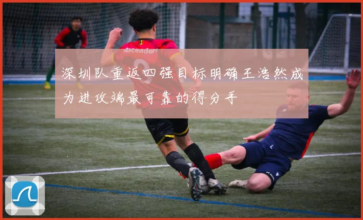 深圳队重返四强目标明确王浩然成为进攻端最可靠的得分手