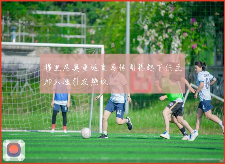 穆里尼奥重返皇马传闻再起下任主帅人选引发热议