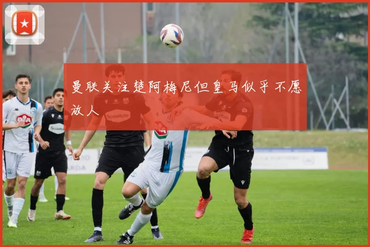 曼联关注楚阿梅尼但皇马似乎不愿放人