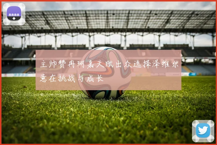 主帅赞冉珂嘉天赋出众选择泽维尔意在挑战与成长