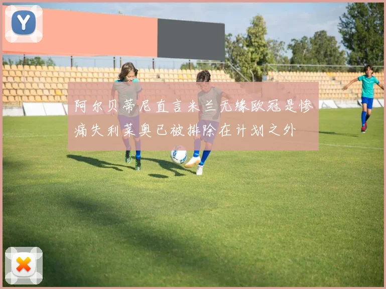阿尔贝蒂尼直言米兰无缘欧冠是惨痛失利莱奥已被排除在计划之外