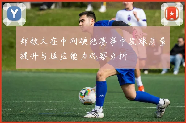 郑钦文在中网硬地赛事中发球质量提升与适应能力观察分析