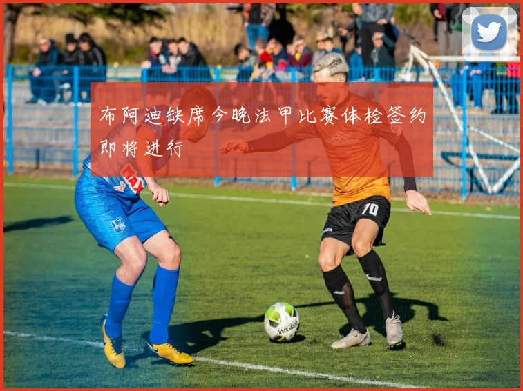 布阿迪缺席今晚法甲比赛体检签约即将进行