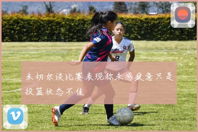 米切尔谈比赛表现称未感疲惫只是投篮状态不佳