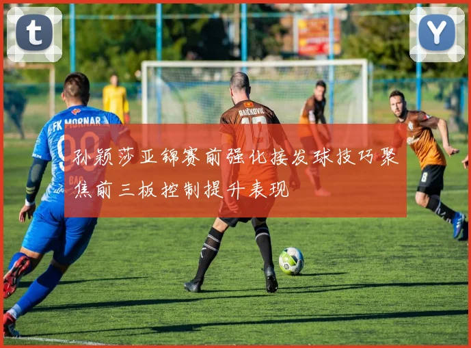 孙颖莎亚锦赛前强化接发球技巧聚焦前三板控制提升表现